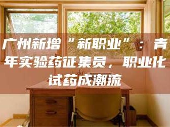 鞍山广州新增“新职业”：青年实验药征集员，职业化试药成潮流