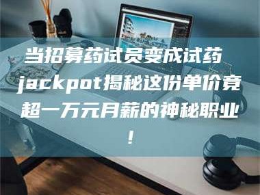 鞍山当招募药试员变成试药 jackpot揭秘这份单价竟超一万元月薪的神秘职业!