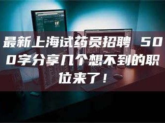 鞍山最新上海试药员招聘 500字分享几个想不到的职位来了！