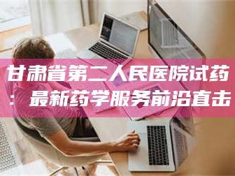 鞍山甘肃省第二人民医院试药：最新药学服务前沿直击