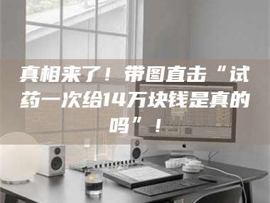 鞍山真相来了！带图直击“试药一次给14万块钱是真的吗”！