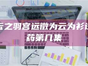 鞍山云之羽宫远徵为云为衫试药第几集