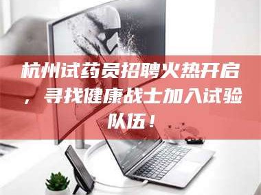 鞍山杭州试药员招聘火热开启，寻找健康战士加入试验队伍！