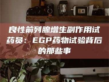 鞍山良性前列腺增生副作用试药员：EGP药物试验背后的那些事