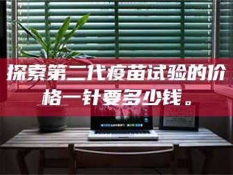 鞍山探索第二代疫苗试验的价格一针要多少钱。