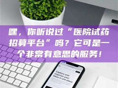 鞍山嘿，你听说过“医院试药招募平台”吗？它可是一个非常有意思的服务！