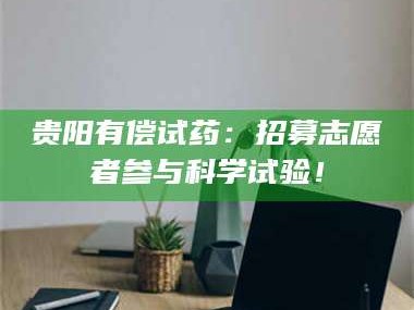 鞍山贵阳有偿试药：招募志愿者参与科学试验！