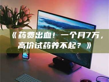 鞍山《药费出血！一个月7万，高价试药养不起？》