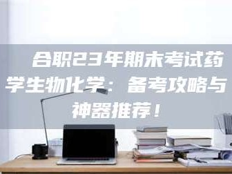 鞍山❚ 合职23年期末考试药学生物化学：备考攻略与神器推荐！