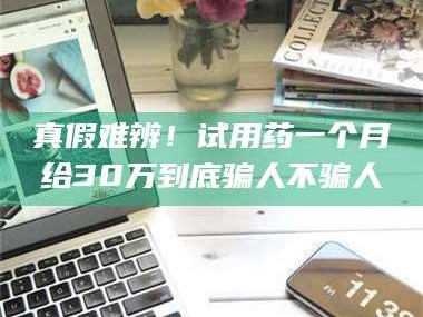 鞍山真假难辨！试用药一个月给30万到底骗人不骗人