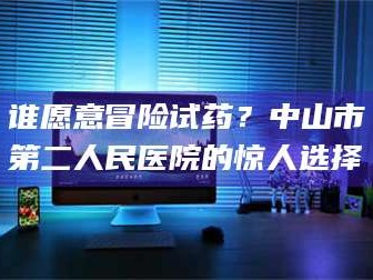 鞍山谁愿意冒险试药？中山市第二人民医院的惊人选择
