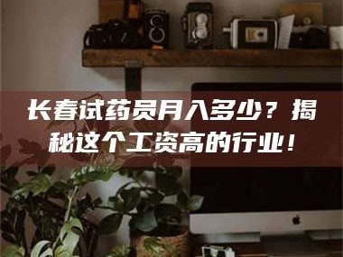 鞍山长春试药员月入多少？揭秘这个工资高的行业！