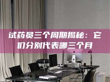 鞍山试药员三个周期揭秘：它们分别代表哪三个月