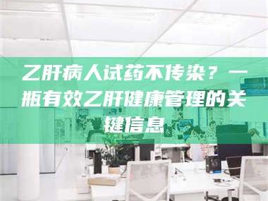 鞍山乙肝病人试药不传染？一瓶有效乙肝健康管理的关键信息
