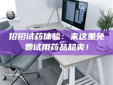 鞍山招招试药体验：来这里免费试用药品超爽！