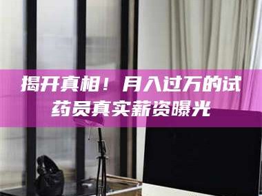 鞍山揭开真相！月入过万的试药员真实薪资曝光