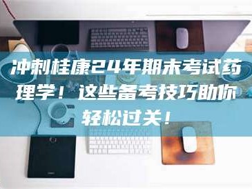 鞍山冲刺桂康24年期末考试药理学！这些备考技巧助你轻松过关！