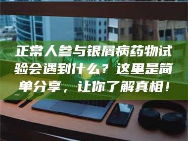 鞍山正常人参与银屑病药物试验会遇到什么？这里是简单分享，让你了解真相！