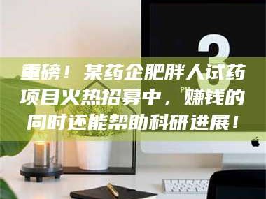 鞍山重磅！某药企肥胖人试药项目火热招募中，赚钱的同时还能帮助科研进展！