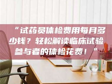 鞍山“试药员体检费用每月多少钱？轻松解读临床试验参与者的体检花费！”