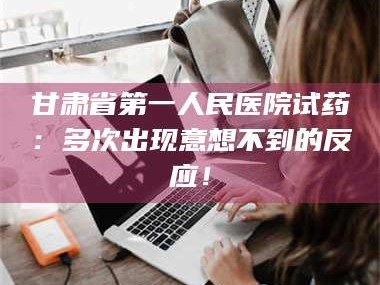 鞍山甘肃省第一人民医院试药：多次出现意想不到的反应！