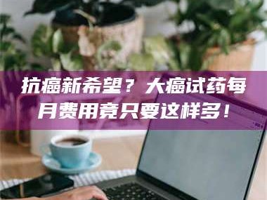 鞍山抗癌新希望？大癌试药每月费用竟只要这样多！