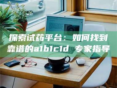 鞍山探索试药平台：如何找到靠谱的a1b1c1d溦专家指导