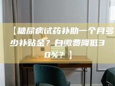 鞍山【糖尿病试药补助一个月多少补贴金？自缴费降低30%？】