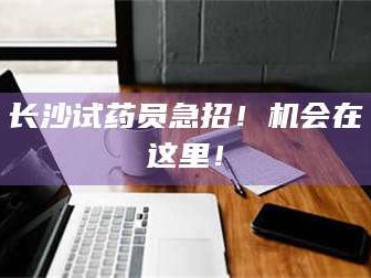 鞍山长沙试药员急招！机会在这里！