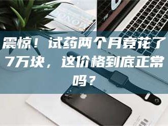 鞍山震惊！试药两个月竟花了7万块，这价格到底正常吗？