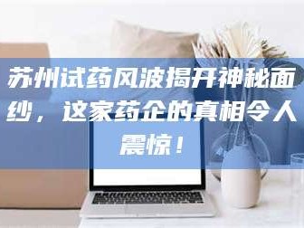 鞍山苏州试药风波揭开神秘面纱，这家药企的真相令人震惊！