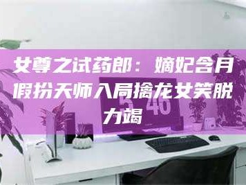 鞍山女尊之试药郎：嫡妃含月假扮天师入局擒龙女笑脱力竭