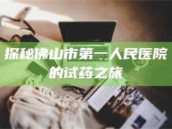 鞍山探秘佛山市第一人民医院的试药之旅