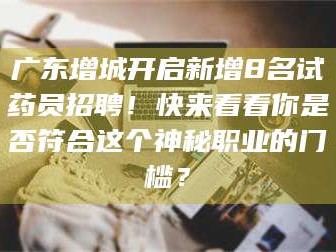 鞍山广东增城开启新增8名试药员招聘！快来看看你是否符合这个神秘职业的门槛？