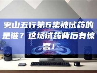 鞍山雾山五行第6集被试药的是谁？这场试药背后有惊喜！
