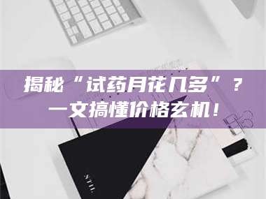 鞍山揭秘“试药月花几多”？一文搞懂价格玄机！