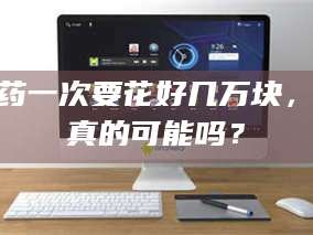 鞍山试药一次要花好几万块，这真的可能吗？