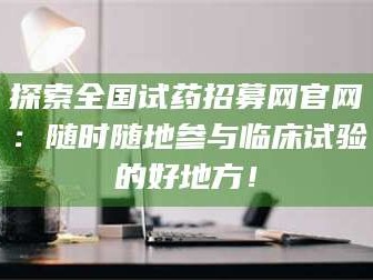鞍山探索全国试药招募网官网：随时随地参与临床试验的好地方！