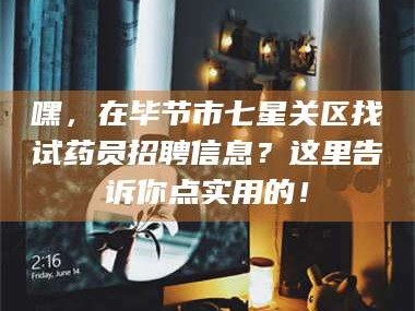 鞍山嘿，在毕节市七星关区找试药员招聘信息？这里告诉你点实用的！