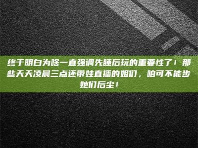 鞍山终于明白为啥一直强调先睡后玩的重要性了！那些天天凌晨三点还带娃直播的姐们，咱可不能步她们后尘！