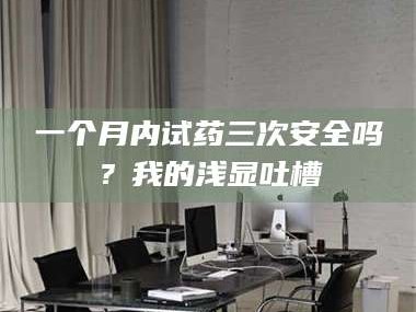 鞍山一个月内试药三次安全吗？我的浅显吐槽