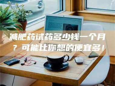 鞍山***药试药多少钱一个月？可能比你想的便宜多！