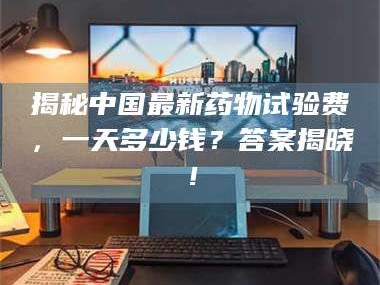 鞍山揭秘中国最新药物试验费，一天多少钱？答案揭晓！