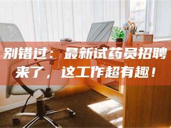 鞍山别错过：最新试药员招聘来了，这工作超有趣！