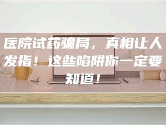 鞍山医院试药骗局，真相让人发指！这些陷阱你一定要知道！