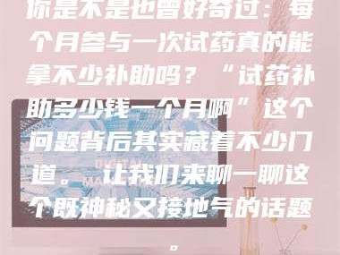鞍山你是不是也曾好奇过：每个月参与一次试药真的能拿不少补助吗？“试药补助多少钱一个月啊”这个问题背后其实藏着不少门道。 让我们来聊一聊这个既神秘又接地气的话题。