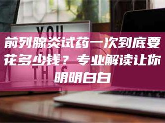 鞍山前列腺炎试药一次到底要花多少钱？专业解读让你明明白白