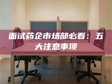 鞍山面试药企市场部必看：五大注意事项