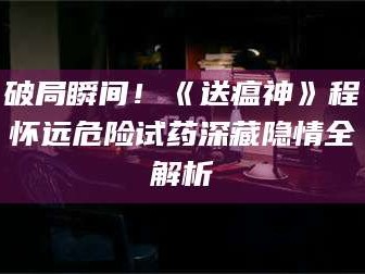 鞍山破局瞬间！《送瘟神》程怀远危险试药深藏隐情全解析