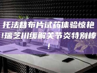 鞍山托法替布片试药体验惊艳!瑞芝川缓解关节炎特别棒!